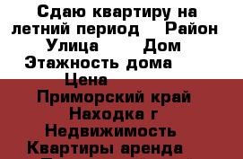 Сдаю квартиру на летний период  › Район ­ - › Улица ­ - › Дом ­ - › Этажность дома ­ 4 › Цена ­ 1 500 - Приморский край, Находка г. Недвижимость » Квартиры аренда   . Приморский край,Находка г.